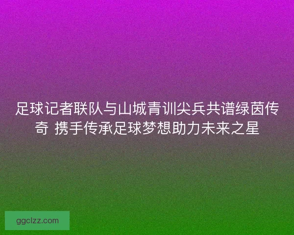足球记者联队与山城青训尖兵共谱绿茵传奇 携手传承足球梦想助力未来之星