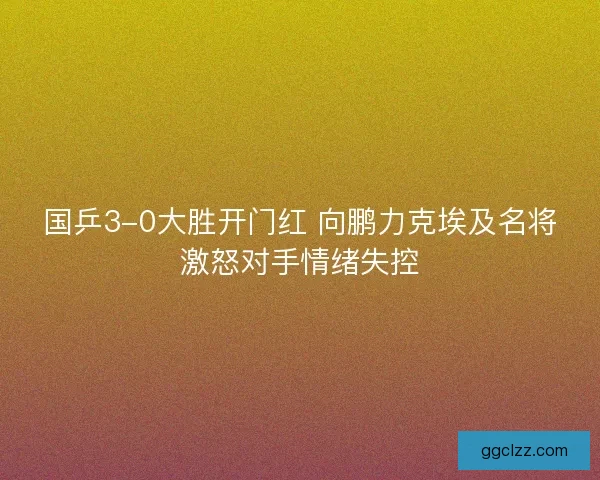国乒3-0大胜开门红 向鹏力克埃及名将激怒对手情绪失控