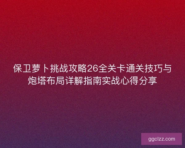保卫萝卜挑战攻略26全关卡通关技巧与炮塔布局详解指南实战心得分享