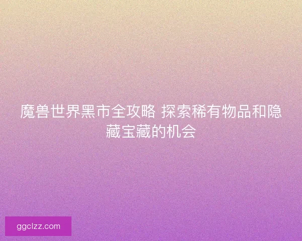 魔兽世界黑市全攻略 探索稀有物品和隐藏宝藏的机会
