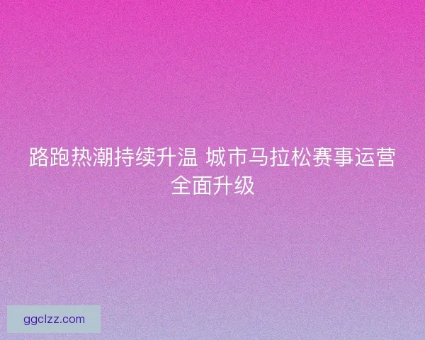 路跑热潮持续升温 城市马拉松赛事运营全面升级