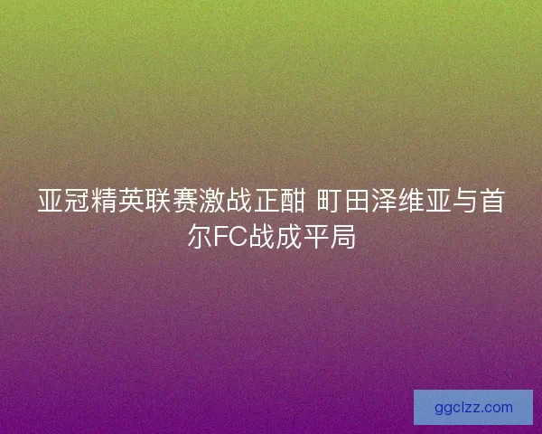 亚冠精英联赛激战正酣 町田泽维亚与首尔FC战成平局