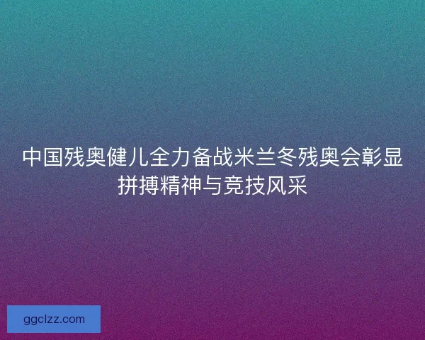 中国残奥健儿全力备战米兰冬残奥会彰显拼搏精神与竞技风采