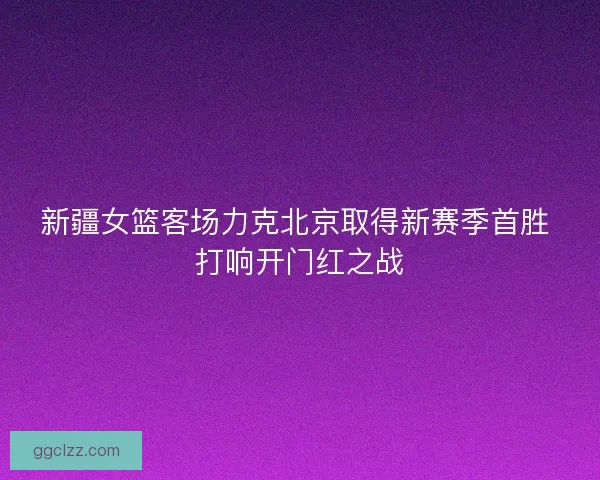 新疆女篮客场力克北京取得新赛季首胜 打响开门红之战