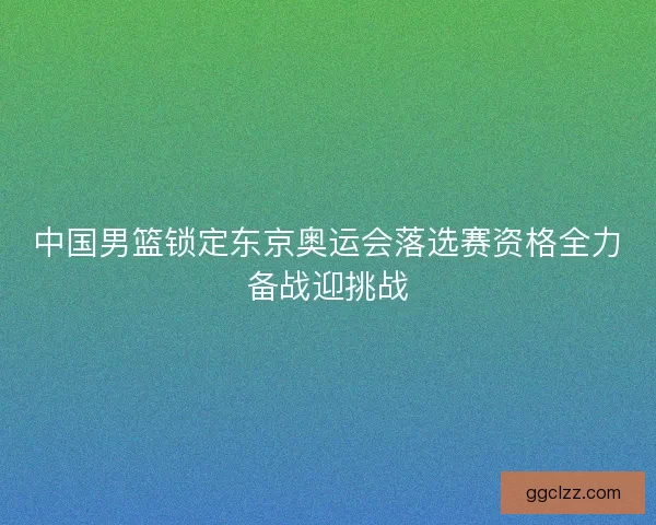 中国男篮锁定东京奥运会落选赛资格全力备战迎挑战 中国男篮锁定东京奥运会落选赛资格全力备战迎挑战