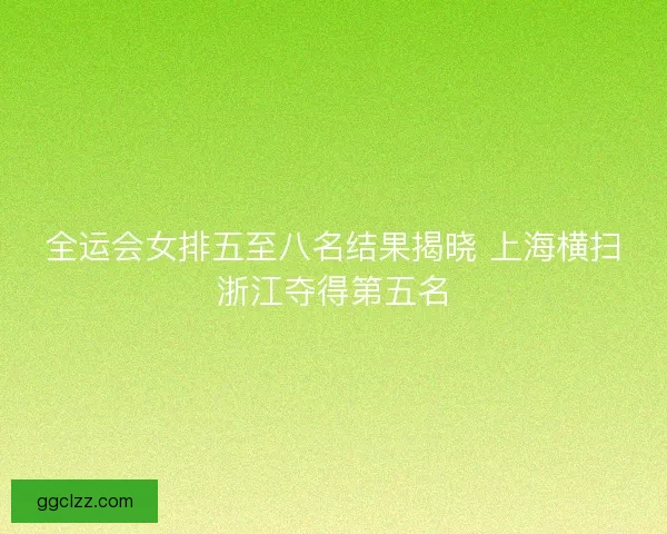 全运会女排五至八名结果揭晓 上海横扫浙江夺得第五名 全运会女排五至八名结果揭晓 上海横扫浙江夺得第五名