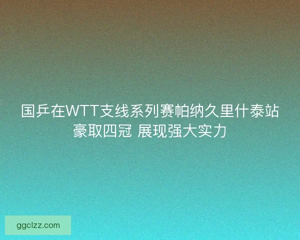 国乒在WTT支线系列赛帕纳久里什泰站豪取四冠 展现强大实力