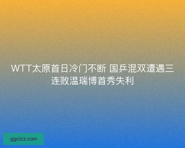 WTT太原首日冷门不断 国乒混双遭遇三连败温瑞博首秀失利