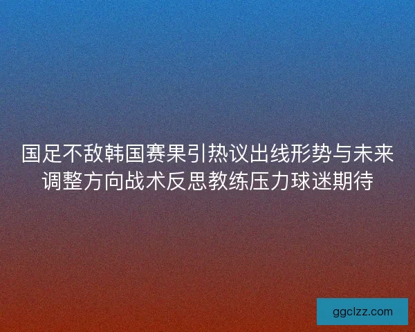 国足不敌韩国赛果引热议出线形势与未来调整方向战术反思教练压力球迷期待