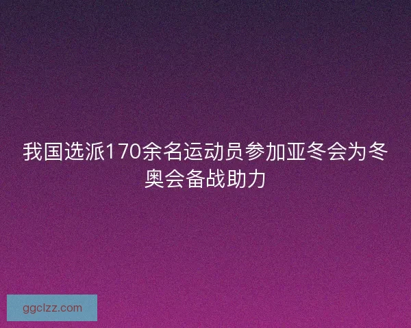 我国选派170余名运动员参加亚冬会为冬奥会备战助力